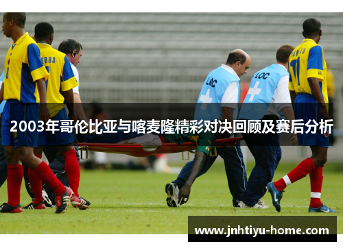 2003年哥伦比亚与喀麦隆精彩对决回顾及赛后分析