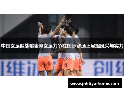 中国女足迎战喀麦隆女足力争在国际赛场上展现风采与实力