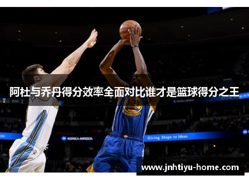 阿杜与乔丹得分效率全面对比谁才是篮球得分之王